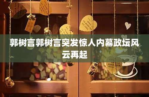 郭树言郭树言突发惊人内幕政坛风云再起