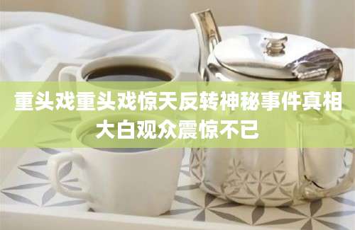 重头戏重头戏惊天反转神秘事件真相大白观众震惊不已