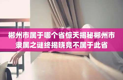 郴州市属于哪个省惊天揭秘郴州市隶属之谜终揭晓竟不属于此省