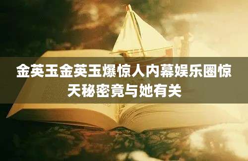 金英玉金英玉爆惊人内幕娱乐圈惊天秘密竟与她有关