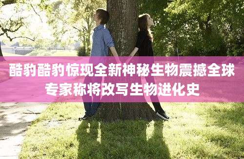 酷豹酷豹惊现全新神秘生物震撼全球专家称将改写生物进化史
