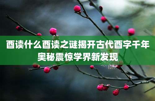 酉读什么酉读之谜揭开古代酉字千年奥秘震惊学界新发现