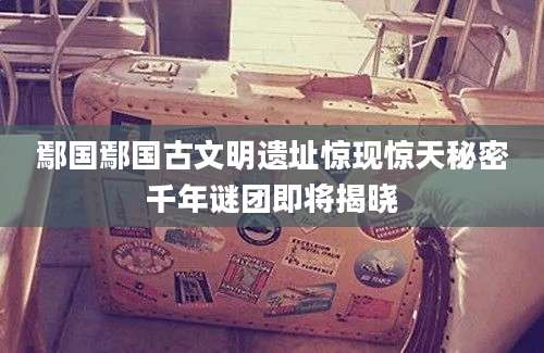 鄢国鄢国古文明遗址惊现惊天秘密千年谜团即将揭晓