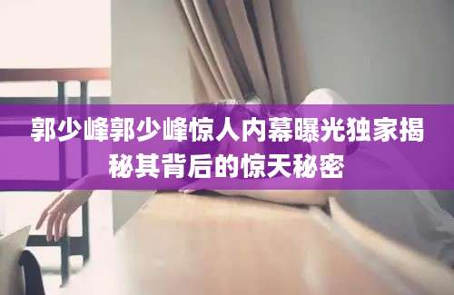 郭少峰郭少峰惊人内幕曝光独家揭秘其背后的惊天秘密