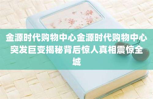 金源时代购物中心金源时代购物中心突发巨变揭秘背后惊人真相震惊全城