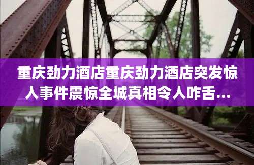 重庆劲力酒店重庆劲力酒店突发惊人事件震惊全城真相令人咋舌...