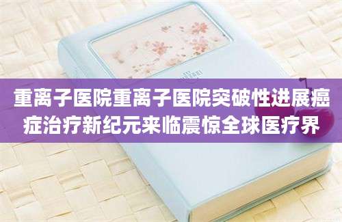 重离子医院重离子医院突破性进展癌症治疗新纪元来临震惊全球医疗界