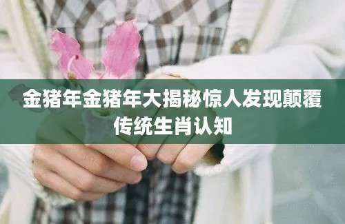 金猪年金猪年大揭秘惊人发现颠覆传统生肖认知