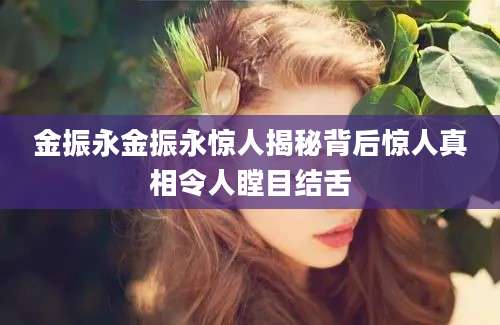金振永金振永惊人揭秘背后惊人真相令人瞠目结舌