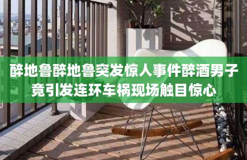 醉地鲁醉地鲁突发惊人事件醉酒男子竟引发连环车祸现场触目惊心