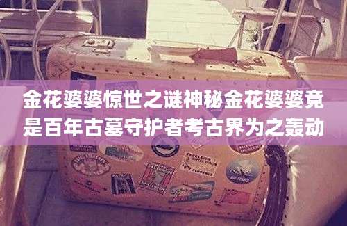 金花婆婆惊世之谜神秘金花婆婆竟是百年古墓守护者考古界为之轰动
