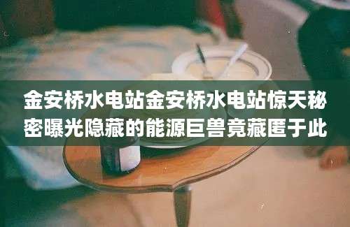 金安桥水电站金安桥水电站惊天秘密曝光隐藏的能源巨兽竟藏匿于此