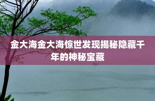金大海金大海惊世发现揭秘隐藏千年的神秘宝藏