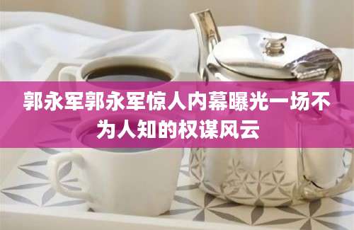 郭永军郭永军惊人内幕曝光一场不为人知的权谋风云