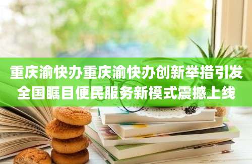重庆渝快办重庆渝快办创新举措引发全国瞩目便民服务新模式震撼上线