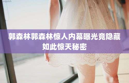 郭森林郭森林惊人内幕曝光竟隐藏如此惊天秘密
