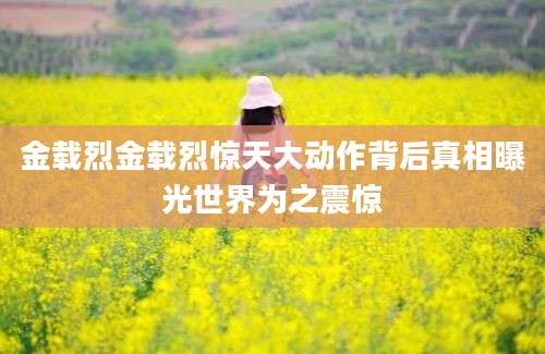 金载烈金载烈惊天大动作背后真相曝光世界为之震惊