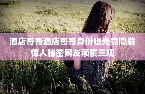酒店哥哥酒店哥哥身份曝光竟隐藏惊人秘密网友颠覆三观
