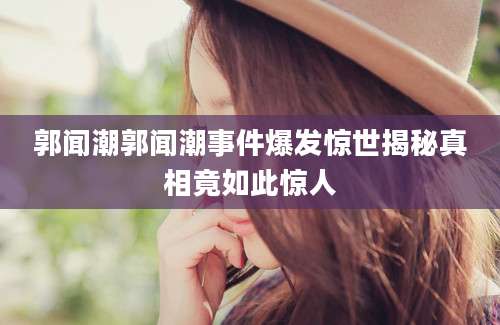 郭闻潮郭闻潮事件爆发惊世揭秘真相竟如此惊人