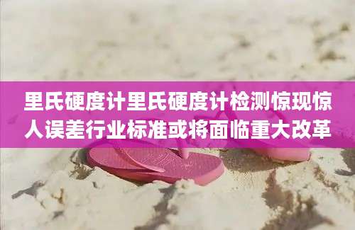里氏硬度计里氏硬度计检测惊现惊人误差行业标准或将面临重大改革