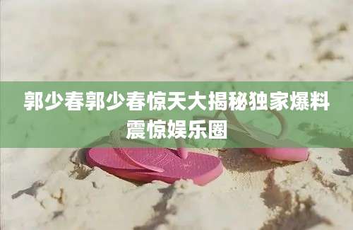 郭少春郭少春惊天大揭秘独家爆料震惊娱乐圈