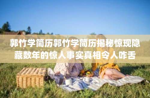 郭竹学简历郭竹学简历揭秘惊现隐藏数年的惊人事实真相令人咋舌