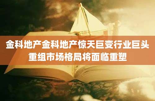 金科地产金科地产惊天巨变行业巨头重组市场格局将面临重塑