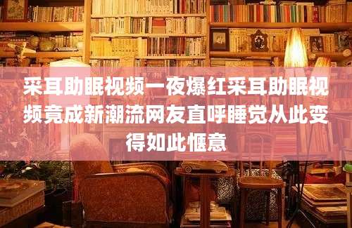 采耳助眠视频一夜爆红采耳助眠视频竟成新潮流网友直呼睡觉从此变得如此惬意