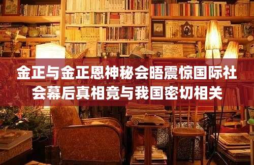 金正与金正恩神秘会晤震惊国际社会幕后真相竟与我国密切相关