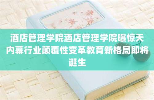 酒店管理学院酒店管理学院曝惊天内幕行业颠覆性变革教育新格局即将诞生