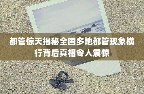都管惊天揭秘全国多地都管现象横行背后真相令人震惊