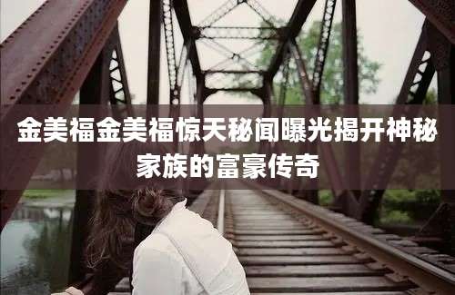 金美福金美福惊天秘闻曝光揭开神秘家族的富豪传奇