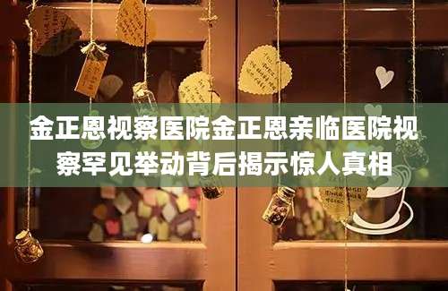 金正恩视察医院金正恩亲临医院视察罕见举动背后揭示惊人真相