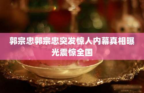郭宗忠郭宗忠突发惊人内幕真相曝光震惊全国