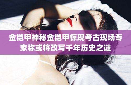 金铠甲神秘金铠甲惊现考古现场专家称或将改写千年历史之谜