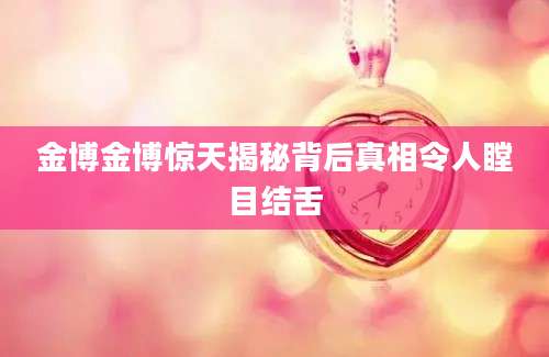 金博金博惊天揭秘背后真相令人瞠目结舌