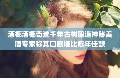 酒椰酒椰奇迹千年古树酿造神秘美酒专家称其口感堪比陈年佳酿