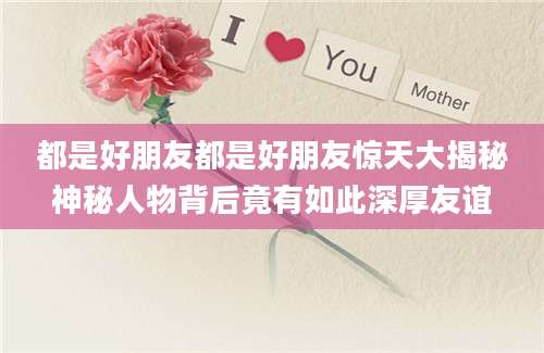 都是好朋友都是好朋友惊天大揭秘神秘人物背后竟有如此深厚友谊