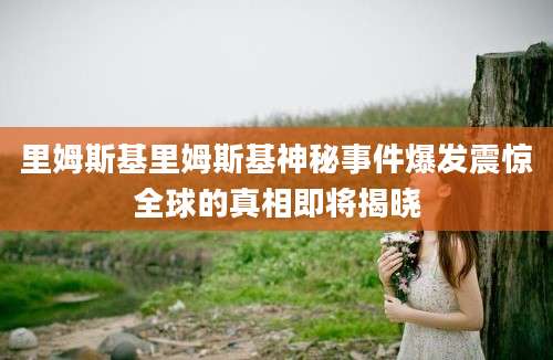 里姆斯基里姆斯基神秘事件爆发震惊全球的真相即将揭晓