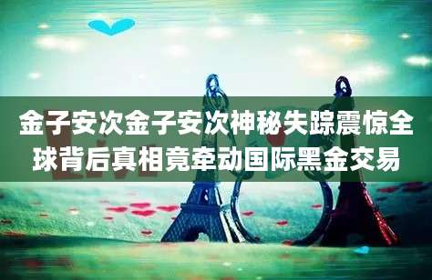 金子安次金子安次神秘失踪震惊全球背后真相竟牵动国际黑金交易