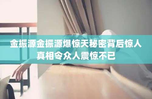 金振源金振源爆惊天秘密背后惊人真相令众人震惊不已