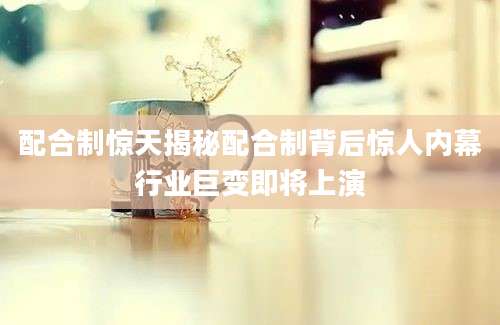 配合制惊天揭秘配合制背后惊人内幕行业巨变即将上演