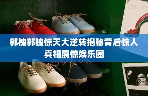 郭槐郭槐惊天大逆转揭秘背后惊人真相震惊娱乐圈