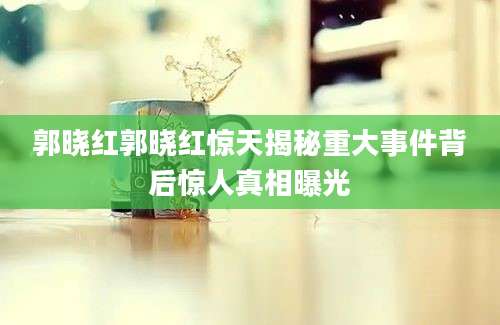 郭晓红郭晓红惊天揭秘重大事件背后惊人真相曝光