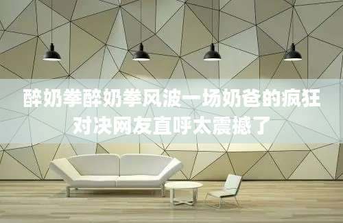 醉奶拳醉奶拳风波一场奶爸的疯狂对决网友直呼太震撼了