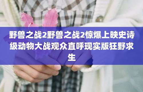 野兽之战2野兽之战2惊爆上映史诗级动物大战观众直呼现实版狂野求生