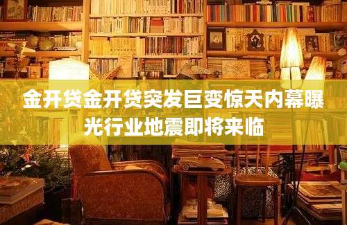 金开贷金开贷突发巨变惊天内幕曝光行业地震即将来临