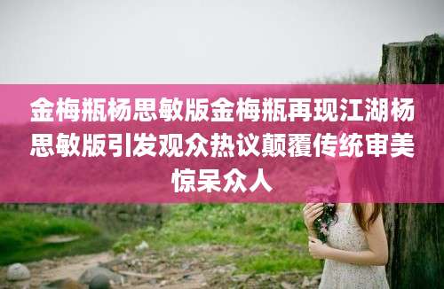 金梅瓶杨思敏版金梅瓶再现江湖杨思敏版引发观众热议颠覆传统审美惊呆众人
