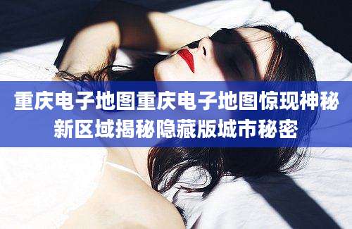 重庆电子地图重庆电子地图惊现神秘新区域揭秘隐藏版城市秘密