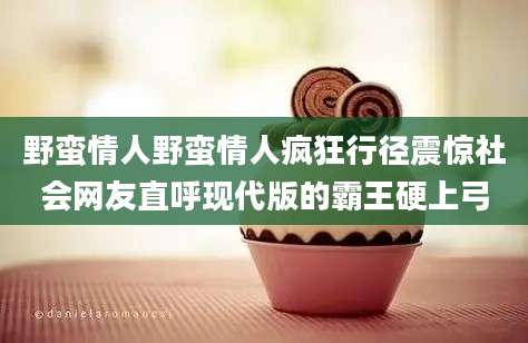 野蛮情人野蛮情人疯狂行径震惊社会网友直呼现代版的霸王硬上弓